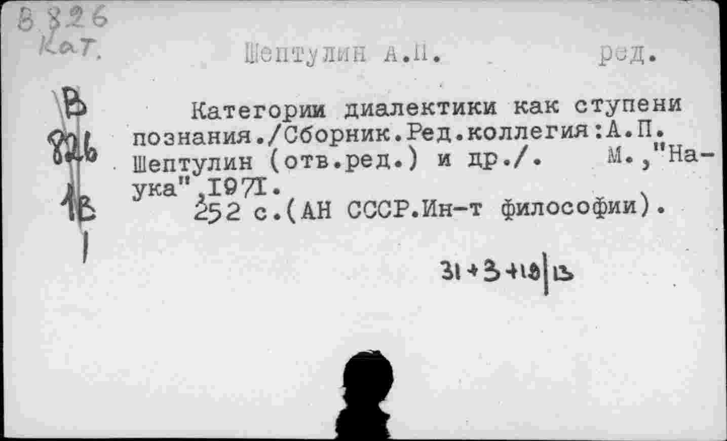 ﻿Шептулин а.И.
РОД.
Категории диалектики как ступени познания./Сборник.Ред.коллегия: А.П. Шептулин (отв.ред.) и др./. М., На ука" .1971.	ч
252 с.(АН СССР.Ин-т философии).